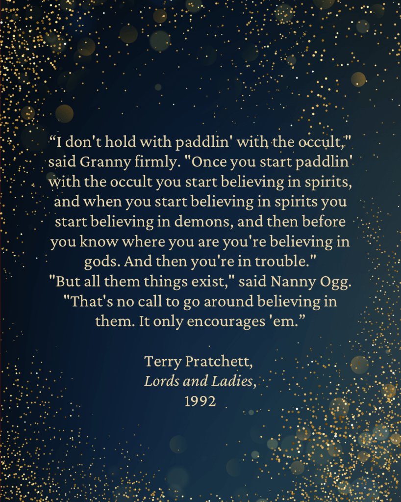 “I don't hold with paddlin' with the occult," said Granny firmly. "Once you start paddlin' with the occult you start believing in spirits, and when you start believing in spirits you start believing in demons, and then before you know where you are you're believing in gods. And then you're in trouble."
"But all them things exist," said Nanny Ogg.
"That's no call to go around believing in them. It only encourages 'em.”
— Terry Pratchett,
Lords and Ladies,
1992
