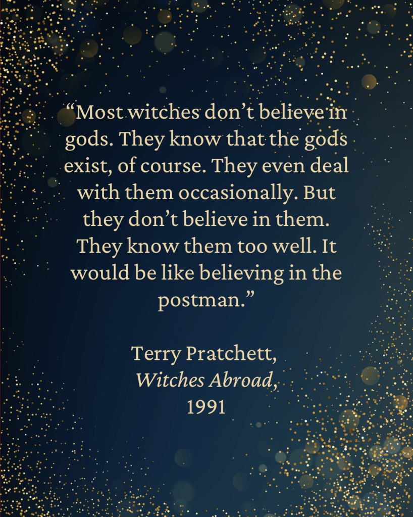 “Most witches don’t believe in gods. They know that the gods exist, of course. They even deal with them occasionally. But they don’t believe in them. They know them too well. It would be like believing in the postman.”
— Terry Pratchett,
Witches Abroad,
1991
