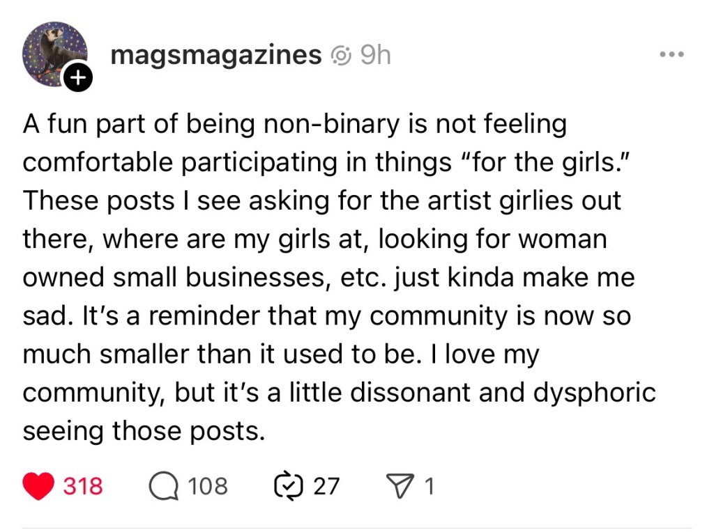 A post from mag’s magazines: “A fun part of being non-binary is not feeling comfortable participating in things “for the girls.” These posts I see asking for the artist girlies out there, where are my girls at, looking for woman owned small businesses, etc. just kinda make me sad. It’s a reminder that my community is now so much smaller than it used to be. I love my community, but it’s a little dissonant and dysphoric seeing those posts.”